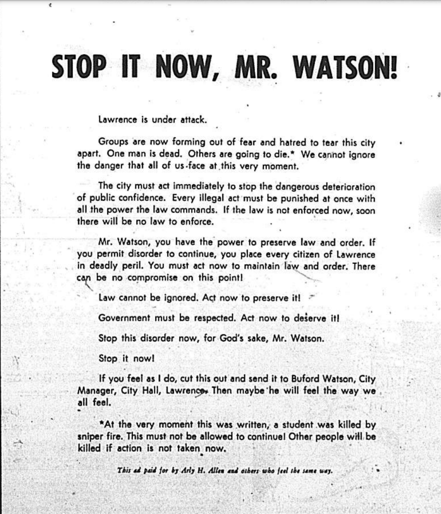 Stop it now, Mr. Watson! Lawrence is under attack. Groups are now forming out of fear and hatred to tear this city apart. One man is dead. Others are going to die.* We cannot ignore the danger that all of us face at this very moment. The city must act immediately to stop the dangerous deterioration of public confidence. Every illegal act must be punished at once with all the power the law commands. If the law is not enforced now, soon there will be no law to enforce. Mr. Watson, you have the power to preserve law and order. if you permit disorder to continue, you place every citizen of Lawrence in deadly peril. You must act now to maintain law and order. There can be no compromise on this point! Law cannot be ignored. Act now to preserve it! Government must be respected. Act now to deserve it! Stop this disorder now, for God's sake, Mr. Watson. Stop it now! If you feel as I do, cut this out and send it to Buford Watson, City Manager, City Hall, Lawrence. Then maybe he will feel the way we all feel. *At the very moment this was written, a student was killed by sniper fire. This must not be allowed to continue! Other people will be killed if action is not taken now. This ad paid for by Arly H. Allen and others who feel the same way.